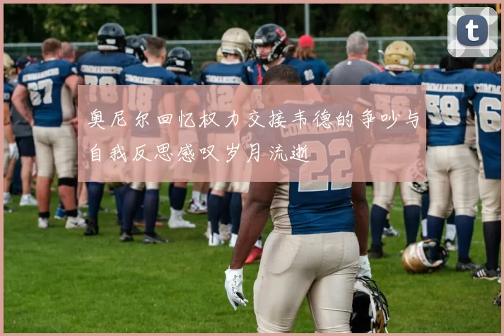 奥尼尔回忆权力交接韦德的争吵与自我反思感叹岁月流逝
