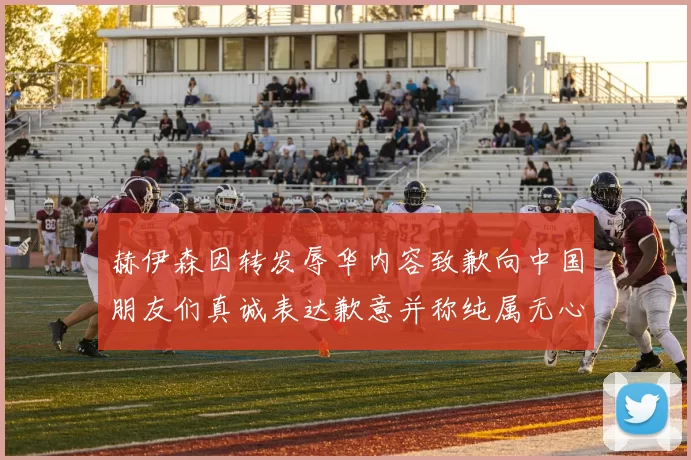 赫伊森因转发辱华内容致歉向中国朋友们真诚表达歉意并称纯属无心之过