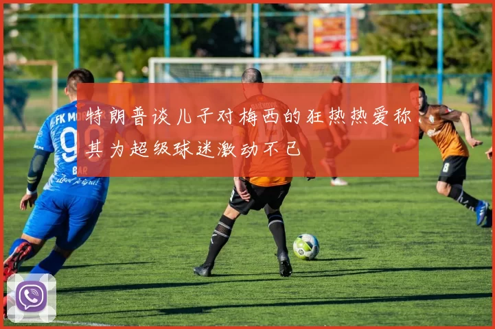 特朗普谈儿子对梅西的狂热热爱称其为超级球迷激动不已