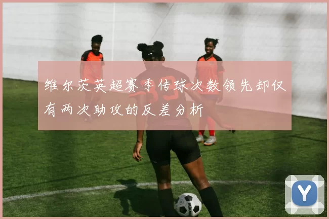维尔茨英超赛季传球次数领先却仅有两次助攻的反差分析