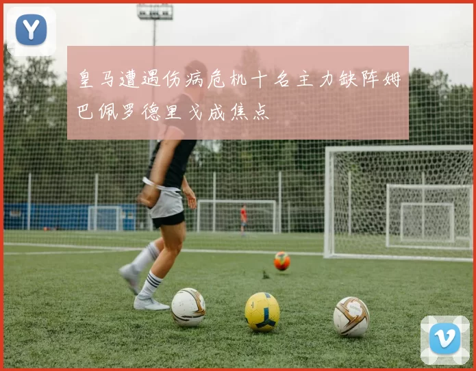 皇马遭遇伤病危机十名主力缺阵姆巴佩罗德里戈成焦点