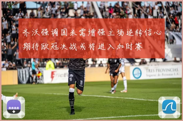 齐沃强调国米需增强主场逆转信心期待欧冠决战或将进入加时赛