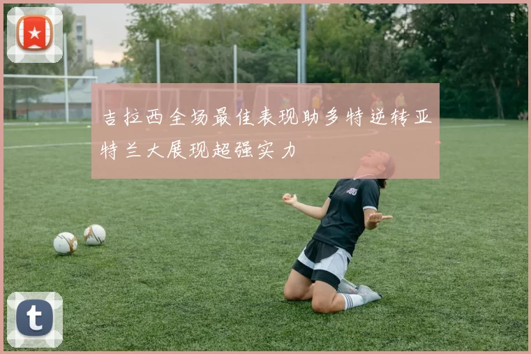 吉拉西全场最佳表现助多特逆转亚特兰大展现超强实力